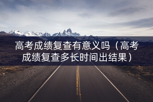 高考成绩复查有意义吗（高考成绩复查多长时间出结果）