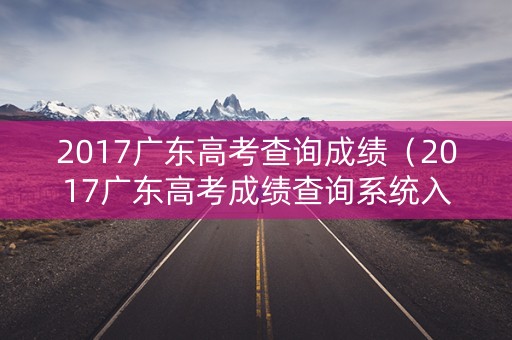 2017广东高考查询成绩（2017广东高考成绩查询系统入口）