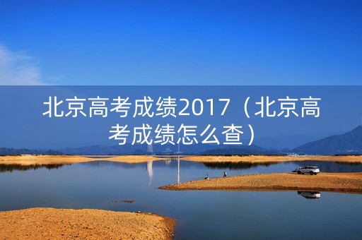 北京高考成绩2017(北京高考成绩怎么查) 北京高考成绩2017(北京高考成绩怎么查)