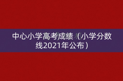中心小学高考成绩（小学分数线2021年公布）