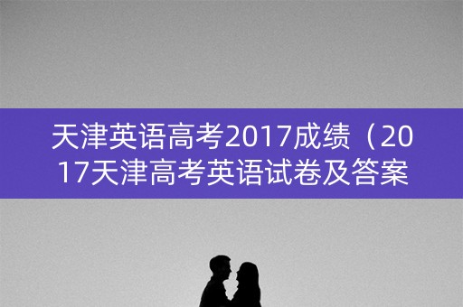 天津英语高考2017成绩（2017天津高考英语试卷及答案）