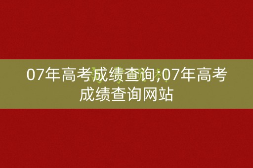 07年高考成绩查询;07年高考成绩查询网站