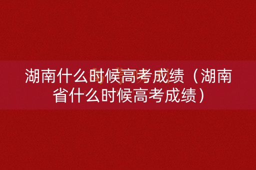 湖南什么时候高考成绩（湖南省什么时候高考成绩）