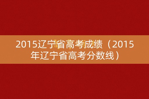 2015辽宁省高考成绩(2015年辽宁省高考分数线) 2015辽宁省高考成绩(2015年辽宁省高考分数线)