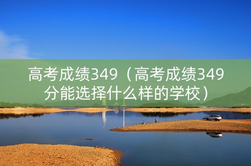 高考成绩349（高考成绩349分能选择什么样的学校）
