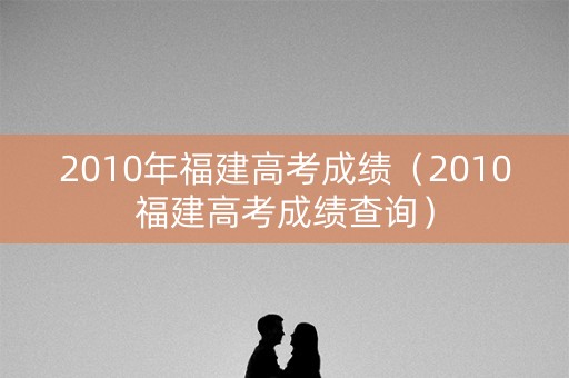 2010年福建高考成绩(2010福建高考成绩查询) 2010年福建高考成绩(2010福建高考成绩查询)
