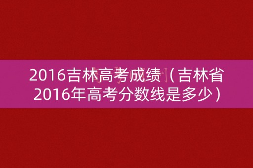 2016吉林高考成绩(吉林省2016年高考分数线是多少) 2016吉林高考成绩(吉林省2016年高考分数线是多少)