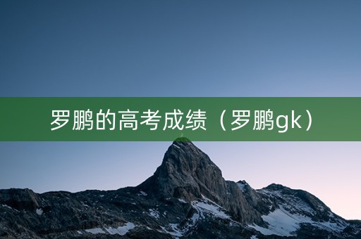 罗鹏的高考成绩(罗鹏gk) 罗鹏的高考成绩(罗鹏gk)
