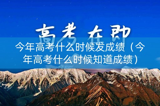 今年高考什么时候发成绩（今年高考什么时候知道成绩）