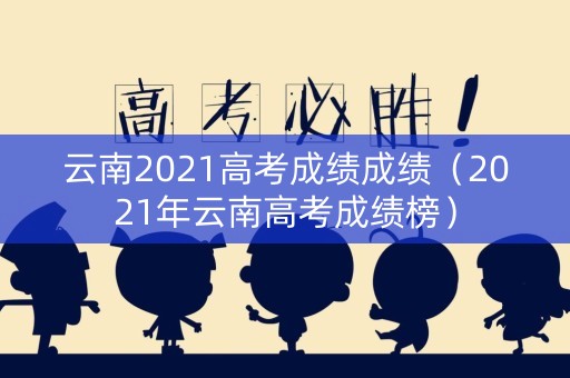 云南2021高考成绩成绩（2021年云南高考成绩榜）
