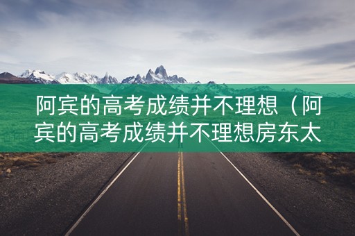 阿宾的高考成绩并不理想(阿宾的高考成绩并不理想房东太太) 阿宾的高考成绩并不理想(阿宾的高考成绩并不理想房东太太)
