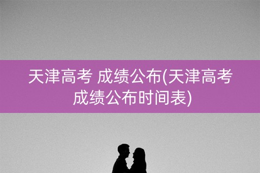 天津高考 成绩公布(天津高考 成绩公布时间表)