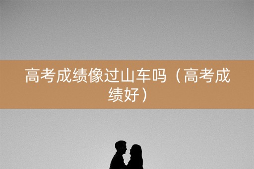 高考成绩像过山车吗(高考成绩好) 高考成绩像过山车吗(高考成绩好)