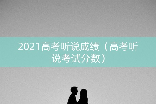 2021高考听说成绩(高考听说考试分数) 2021高考听说成绩(高考听说考试分数)