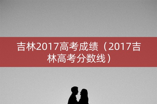 吉林2017高考成绩(2017吉林高考分数线) 吉林2017高考成绩(2017吉林高考分数线)