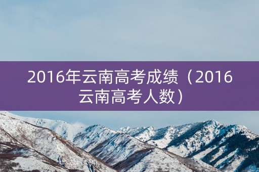 2016年云南高考成绩（2016云南高考人数）