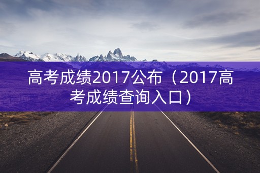 高考成绩2017公布(2017高考成绩查询入口) 高考成绩2017公布(2017高考成绩查询入口)