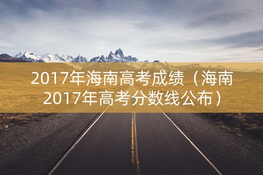 2017年海南高考成绩（海南2017年高考分数线公布）