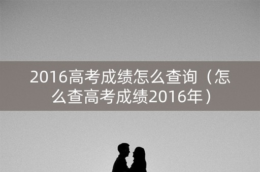 2016高考成绩怎么查询（怎么查高考成绩2016年）