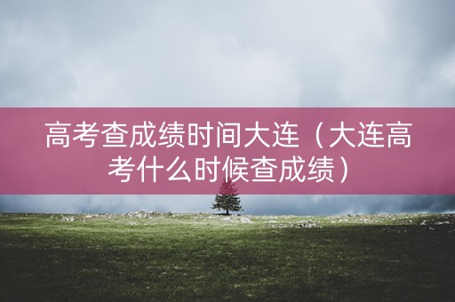 高考查成绩时间大连（大连高考什么时候查成绩）