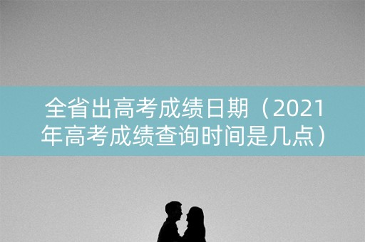 全省出高考成绩日期（2021年高考成绩查询时间是几点）