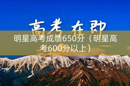 明星高考成绩650分（明星高考600分以上）