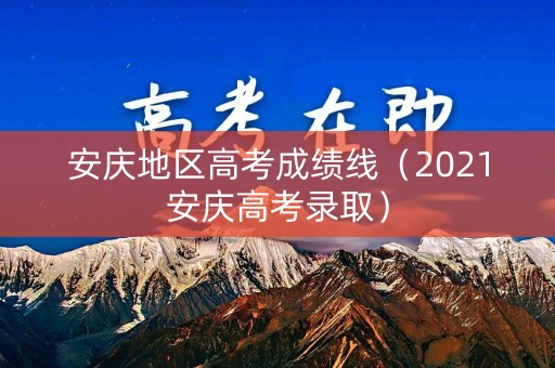 安庆地区高考成绩线（2021安庆高考录取）
