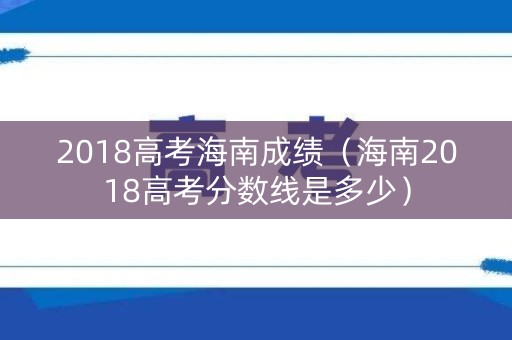 2018高考海南成绩（海南2018高考分数线是多少）