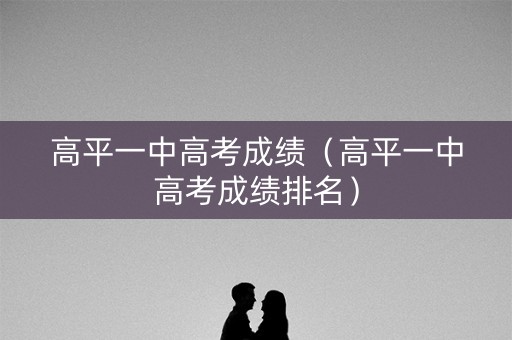 高平一中高考成绩（高平一中高考成绩排名）