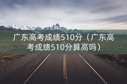 广东高考成绩510分（广东高考成绩510分算高吗）