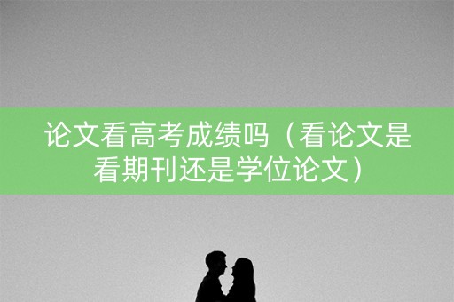 论文看高考成绩吗（看论文是看期刊还是学位论文）
