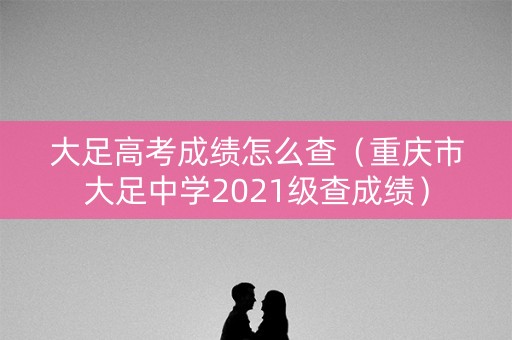 大足高考成绩怎么查（重庆市大足中学2021级查成绩）