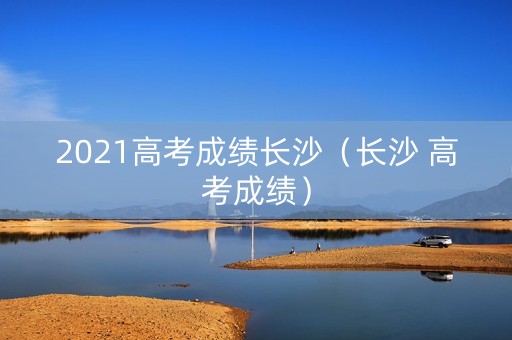 2021高考成绩长沙（长沙 高考成绩）