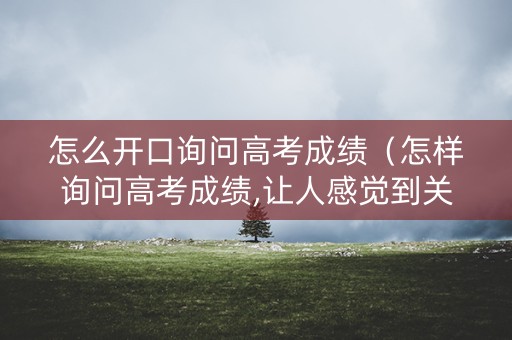 怎么开口询问高考成绩（怎样询问高考成绩,让人感觉到关心）