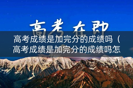 高考成绩是加完分的成绩吗（高考成绩是加完分的成绩吗怎么算）