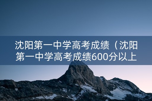 沈阳第一中学高考成绩（沈阳第一中学高考成绩600分以上）