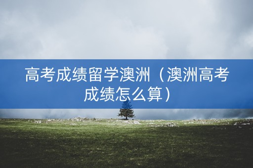 高考成绩留学澳洲（澳洲高考成绩怎么算）