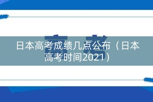 日本高考成绩几点公布（日本高考时间2021）