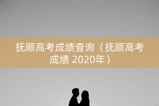 抚顺高考成绩查询（抚顺高考成绩 2020年）