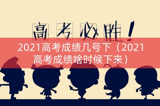 2021高考成绩几号下（2021高考成绩啥时候下来）