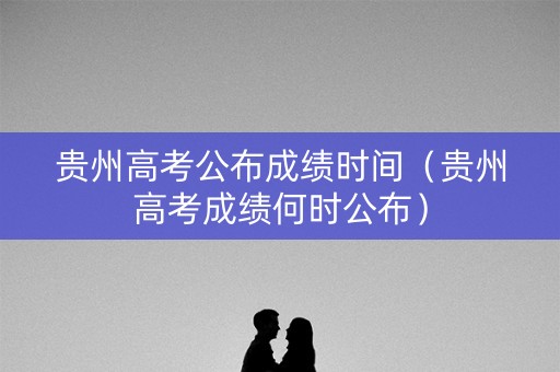 贵州高考公布成绩时间（贵州高考成绩何时公布）