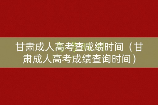 甘肃成人高考查成绩时间（甘肃成人高考成绩查询时间）