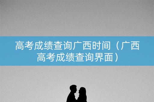 高考成绩查询广西时间（广西高考成绩查询界面）