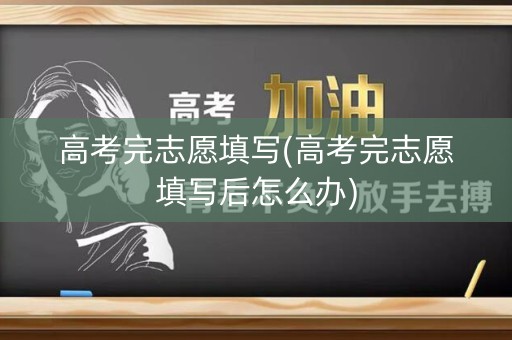 高考完志愿填写(高考完志愿填写后怎么办)