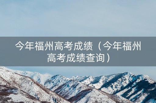 今年福州高考成绩（今年福州高考成绩查询）