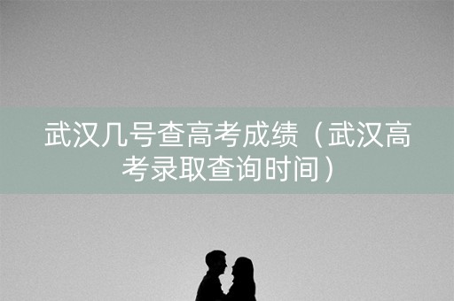 武汉几号查高考成绩（武汉高考录取查询时间）