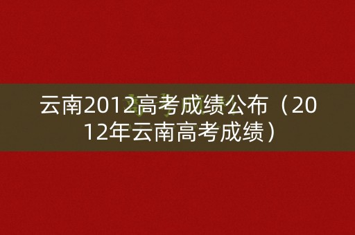 云南2012高考成绩公布（2012年云南高考成绩）