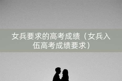 女兵要求的高考成绩（女兵入伍高考成绩要求）