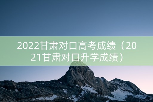 2022甘肃对口高考成绩（2021甘肃对口升学成绩）