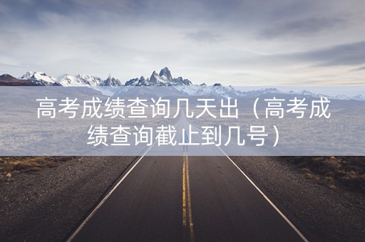 高考成绩查询几天出（高考成绩查询截止到几号）